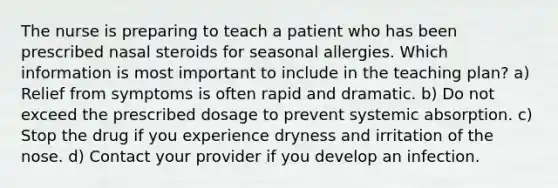 The nurse is preparing to teach a patient who has been prescribed nasal steroids for seasonal allergies. Which information is most important to include in the teaching plan? a) Relief from symptoms is often rapid and dramatic. b) Do not exceed the prescribed dosage to prevent systemic absorption. c) Stop the drug if you experience dryness and irritation of the nose. d) Contact your provider if you develop an infection.