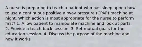 A nurse is preparing to teach a patient who has sleep apnea how to use a continuous positive airway pressure (CPAP) machine at night. Which action is most appropriate for the nurse to perform first? 1. Allow patient to manipulate machine and look at parts. 2. Provide a teach-back session. 3. Set mutual goals for the education session. 4. Discuss the purpose of the machine and how it works