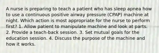 A nurse is preparing to teach a patient who has sleep apnea how to use a continuous positive airway pressure (CPAP) machine at night. Which action is most appropriate for the nurse to perform first? 1. Allow patient to manipulate machine and look at parts. 2. Provide a teach-back session. 3. Set mutual goals for the education session. 4. Discuss the purpose of the machine and how it works.