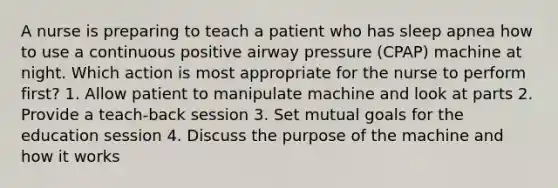 A nurse is preparing to teach a patient who has sleep apnea how to use a continuous positive airway pressure (CPAP) machine at night. Which action is most appropriate for the nurse to perform first? 1. Allow patient to manipulate machine and look at parts 2. Provide a teach-back session 3. Set mutual goals for the education session 4. Discuss the purpose of the machine and how it works