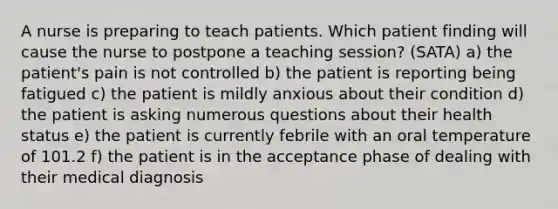 A nurse is preparing to teach patients. Which patient finding will cause the nurse to postpone a teaching session? (SATA) a) the patient's pain is not controlled b) the patient is reporting being fatigued c) the patient is mildly anxious about their condition d) the patient is asking numerous questions about their health status e) the patient is currently febrile with an oral temperature of 101.2 f) the patient is in the acceptance phase of dealing with their medical diagnosis