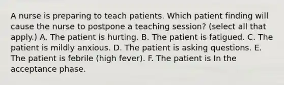 A nurse is preparing to teach patients. Which patient finding will cause the nurse to postpone a teaching session? (select all that apply.) A. The patient is hurting. B. The patient is fatigued. C. The patient is mildly anxious. D. The patient is asking questions. E. The patient is febrile (high fever). F. The patient is In the acceptance phase.