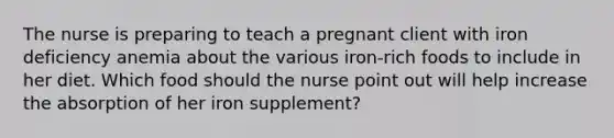 The nurse is preparing to teach a pregnant client with iron deficiency anemia about the various iron-rich foods to include in her diet. Which food should the nurse point out will help increase the absorption of her iron supplement?