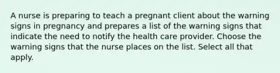 A nurse is preparing to teach a pregnant client about the warning signs in pregnancy and prepares a list of the warning signs that indicate the need to notify the health care provider. Choose the warning signs that the nurse places on the list. Select all that apply.