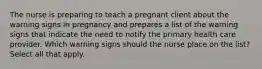 The nurse is preparing to teach a pregnant client about the warning signs in pregnancy and prepares a list of the warning signs that indicate the need to notify the primary health care provider. Which warning signs should the nurse place on the list? Select all that apply.