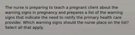 The nurse is preparing to teach a pregnant client about the warning signs in pregnancy and prepares a list of the warning signs that indicate the need to notify the primary health care provider. Which warning signs should the nurse place on the list? Select all that apply.