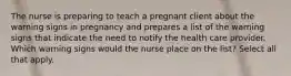 The nurse is preparing to teach a pregnant client about the warning signs in pregnancy and prepares a list of the warning signs that indicate the need to notify the health care provider. Which warning signs would the nurse place on the list? Select all that apply.