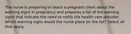 The nurse is preparing to teach a pregnant client about the warning signs in pregnancy and prepares a list of the warning signs that indicate the need to notify the health care provider. Which warning signs would the nurse place on the list? Select all that apply.