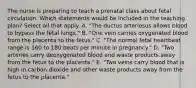 The nurse is preparing to teach a prenatal class about fetal circulation. Which statements would be included in the teaching plan? Select all that apply. A. "The ductus arteriosus allows blood to bypass the fetal lungs." B. "One vein carries oxygenated blood from the placenta to the fetus." C. "The normal fetal heartbeat range is 160 to 180 beats per minute in pregnancy." D. "Two arteries carry deoxygenated blood and waste products away from the fetus to the placenta." E. "Two veins carry blood that is high in carbon dioxide and other waste products away from the fetus to the placenta."