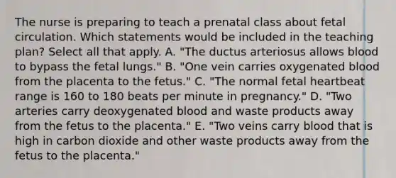 The nurse is preparing to teach a prenatal class about fetal circulation. Which statements would be included in the teaching plan? Select all that apply. A. "The ductus arteriosus allows blood to bypass the fetal lungs." B. "One vein carries oxygenated blood from the placenta to the fetus." C. "The normal fetal heartbeat range is 160 to 180 beats per minute in pregnancy." D. "Two arteries carry deoxygenated blood and waste products away from the fetus to the placenta." E. "Two veins carry blood that is high in carbon dioxide and other waste products away from the fetus to the placenta."