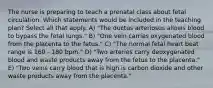 The nurse is preparing to teach a prenatal class about fetal circulation. Which statements would be included in the teaching plan? Select all that apply. A) "The ductus arteriosus allows blood to bypass the fetal lungs." B) "One vein carries oxygenated blood from the placenta to the fetus." C) "The normal fetal heart beat range is 160 - 180 bpm." D) "Two arteries carry deoxygenated blood and waste products away from the fetus to the placenta." E) "Two veins carry blood that is high is carbon dioxide and other waste products away from the placenta."