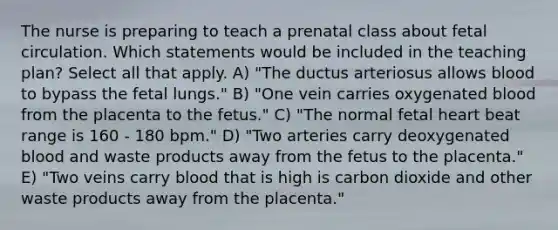 The nurse is preparing to teach a prenatal class about fetal circulation. Which statements would be included in the teaching plan? Select all that apply. A) "The ductus arteriosus allows blood to bypass the fetal lungs." B) "One vein carries oxygenated blood from the placenta to the fetus." C) "The normal fetal heart beat range is 160 - 180 bpm." D) "Two arteries carry deoxygenated blood and waste products away from the fetus to the placenta." E) "Two veins carry blood that is high is carbon dioxide and other waste products away from the placenta."