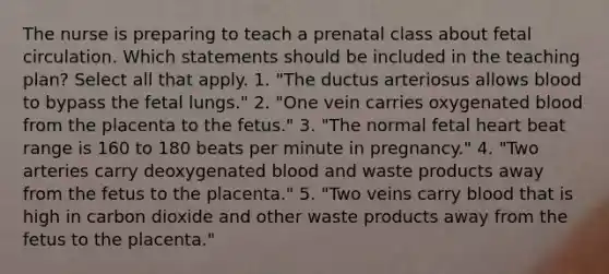 The nurse is preparing to teach a prenatal class about fetal circulation. Which statements should be included in the teaching plan? Select all that apply. 1. "The ductus arteriosus allows blood to bypass the fetal lungs." 2. "One vein carries oxygenated blood from the placenta to the fetus." 3. "The normal fetal heart beat range is 160 to 180 beats per minute in pregnancy." 4. "Two arteries carry deoxygenated blood and waste products away from the fetus to the placenta." 5. "Two veins carry blood that is high in carbon dioxide and other waste products away from the fetus to the placenta."