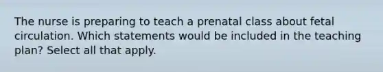 The nurse is preparing to teach a prenatal class about fetal circulation. Which statements would be included in the teaching plan? Select all that apply.