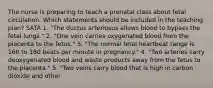 The nurse is preparing to teach a prenatal class about fetal circulation. Which statements should be included in the teaching plan? SATA 1. "The ductus arteriosus allows blood to bypass the fetal lungs." 2. "One vein carries oxygenated blood from the placenta to the fetus." 3. "The normal fetal heartbeat range is 160 to 180 beats per minute in pregnancy." 4. "Two arteries carry deoxygenated blood and waste products away from the fetus to the placenta." 5. "Two veins carry blood that is high in carbon dioxide and other