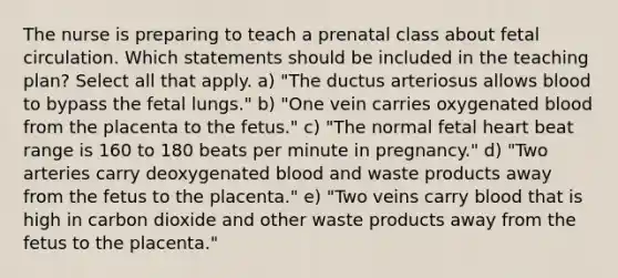 The nurse is preparing to teach a prenatal class about fetal circulation. Which statements should be included in the teaching plan? Select all that apply. a) "The ductus arteriosus allows blood to bypass the fetal lungs." b) "One vein carries oxygenated blood from the placenta to the fetus." c) "The normal fetal heart beat range is 160 to 180 beats per minute in pregnancy." d) "Two arteries carry deoxygenated blood and waste products away from the fetus to the placenta." e) "Two veins carry blood that is high in carbon dioxide and other waste products away from the fetus to the placenta."