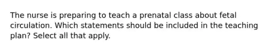 The nurse is preparing to teach a prenatal class about fetal circulation. Which statements should be included in the teaching plan? Select all that apply.