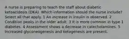 A nurse is preparing to teach the staff about diabetic ketoacidosis (DKA). Which information should the nurse include? Select all that apply. 1 An increase in insulin is observed. 2 Condition peaks in the older adult. 3 It is more common in type 1 diabetes. 4 Assessment shows a decrease in catecholamines. 5 Increased glyconeogenesis and ketogenesis are present.