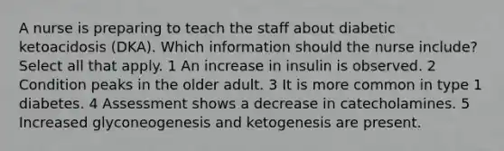 A nurse is preparing to teach the staff about diabetic ketoacidosis (DKA). Which information should the nurse include? Select all that apply. 1 An increase in insulin is observed. 2 Condition peaks in the older adult. 3 It is more common in type 1 diabetes. 4 Assessment shows a decrease in catecholamines. 5 Increased glyconeogenesis and ketogenesis are present.