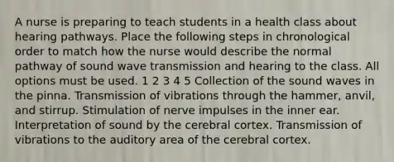 A nurse is preparing to teach students in a health class about hearing pathways. Place the following steps in chronological order to match how the nurse would describe the normal pathway of sound wave transmission and hearing to the class. All options must be used. 1 2 3 4 5 Collection of the sound waves in the pinna. Transmission of vibrations through the hammer, anvil, and stirrup. Stimulation of nerve impulses in the inner ear. Interpretation of sound by the cerebral cortex. Transmission of vibrations to the auditory area of the cerebral cortex.