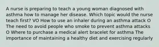 A nurse is preparing to teach a young woman diagnosed with asthma how to manage her disease. Which topic would the nurse teach first? VO How to use an inhaler during an asthma attack O The need to avoid people who smoke to prevent asthma attacks O Where to purchase a medical alert bracelet for asthma The importance of maintaining a healthy diet and exercising regularly