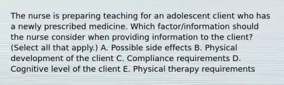 The nurse is preparing teaching for an adolescent client who has a newly prescribed medicine. Which​ factor/information should the nurse consider when providing information to the​ client? (Select all that​ apply.) A. Possible side effects B. Physical development of the client C. Compliance requirements D. Cognitive level of the client E. Physical therapy requirements