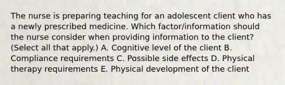 The nurse is preparing teaching for an adolescent client who has a newly prescribed medicine. Which​ factor/information should the nurse consider when providing information to the​ client? (Select all that​ apply.) A. Cognitive level of the client B. Compliance requirements C. Possible side effects D. Physical therapy requirements E. Physical development of the client