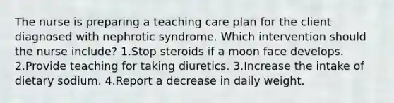 The nurse is preparing a teaching care plan for the client diagnosed with nephrotic syndrome. Which intervention should the nurse include? 1.Stop steroids if a moon face develops. 2.Provide teaching for taking diuretics. 3.Increase the intake of dietary sodium. 4.Report a decrease in daily weight.