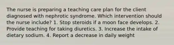 The nurse is preparing a teaching care plan for the client diagnosed with nephrotic syndrome. Which intervention should the nurse include? 1. Stop steroids if a moon face develops. 2. Provide teaching for taking diuretics. 3. Increase the intake of dietary sodium. 4. Report a decrease in daily weight