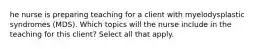 he nurse is preparing teaching for a client with myelodysplastic syndromes (MDS). Which topics will the nurse include in the teaching for this client? Select all that apply.