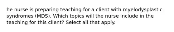 he nurse is preparing teaching for a client with myelodysplastic syndromes (MDS). Which topics will the nurse include in the teaching for this client? Select all that apply.