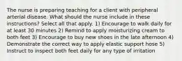 The nurse is preparing teaching for a client with peripheral arterial disease. What should the nurse include in these instructions? Select all that apply. 1) Encourage to walk daily for at least 30 minutes 2) Remind to apply moisturizing cream to both feet 3) Encourage to buy new shoes in the late afternoon 4) Demonstrate the correct way to apply elastic support hose 5) Instruct to inspect both feet daily for any type of irritation