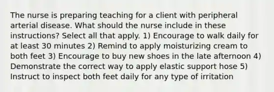 The nurse is preparing teaching for a client with peripheral arterial disease. What should the nurse include in these instructions? Select all that apply. 1) Encourage to walk daily for at least 30 minutes 2) Remind to apply moisturizing cream to both feet 3) Encourage to buy new shoes in the late afternoon 4) Demonstrate the correct way to apply elastic support hose 5) Instruct to inspect both feet daily for any type of irritation