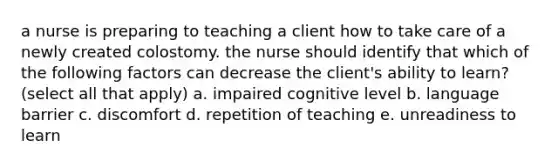 a nurse is preparing to teaching a client how to take care of a newly created colostomy. the nurse should identify that which of the following factors can decrease the client's ability to learn? (select all that apply) a. impaired cognitive level b. language barrier c. discomfort d. repetition of teaching e. unreadiness to learn