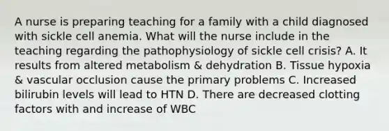 A nurse is preparing teaching for a family with a child diagnosed with sickle cell anemia. What will the nurse include in the teaching regarding the pathophysiology of sickle cell crisis? A. It results from altered metabolism & dehydration B. Tissue hypoxia & vascular occlusion cause the primary problems C. Increased bilirubin levels will lead to HTN D. There are decreased clotting factors with and increase of WBC