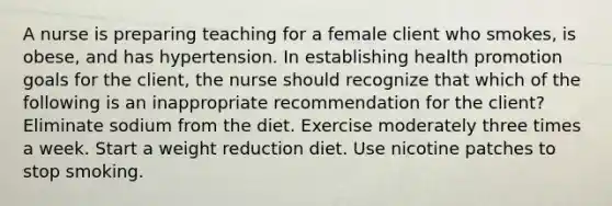 A nurse is preparing teaching for a female client who smokes, is obese, and has hypertension. In establishing health promotion goals for the client, the nurse should recognize that which of the following is an inappropriate recommendation for the client? Eliminate sodium from the diet. Exercise moderately three times a week. Start a weight reduction diet. Use nicotine patches to stop smoking.