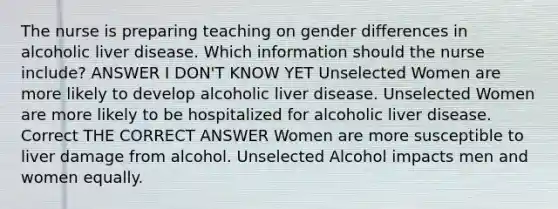 The nurse is preparing teaching on gender differences in alcoholic liver disease. Which information should the nurse include? ANSWER I DON'T KNOW YET Unselected Women are more likely to develop alcoholic liver disease. Unselected Women are more likely to be hospitalized for alcoholic liver disease. Correct THE CORRECT ANSWER Women are more susceptible to liver damage from alcohol. Unselected Alcohol impacts men and women equally.