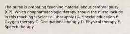 The nurse is preparing teaching material about cerebral palsy​ (CP). Which nonpharmacologic therapy should the nurse include in this​ teaching? (Select all that​ apply.) A. Special education B. Oxygen therapy C. Occupational therapy D. Physical therapy E. Speech therapy