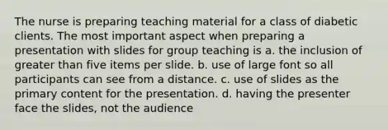 The nurse is preparing teaching material for a class of diabetic clients. The most important aspect when preparing a presentation with slides for group teaching is a. the inclusion of greater than five items per slide. b. use of large font so all participants can see from a distance. c. use of slides as the primary content for the presentation. d. having the presenter face the slides, not the audience