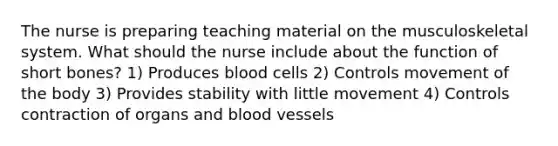 The nurse is preparing teaching material on the musculoskeletal system. What should the nurse include about the function of short bones? 1) Produces blood cells 2) Controls movement of the body 3) Provides stability with little movement 4) Controls contraction of organs and blood vessels