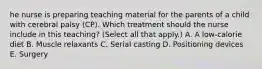 he nurse is preparing teaching material for the parents of a child with cerebral palsy​ (CP). Which treatment should the nurse include in this​ teaching? (Select all that​ apply.) A. A​ low-calorie diet B. Muscle relaxants C. Serial casting D. Positioning devices E. Surgery