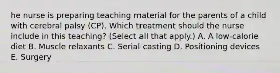 he nurse is preparing teaching material for the parents of a child with cerebral palsy​ (CP). Which treatment should the nurse include in this​ teaching? (Select all that​ apply.) A. A​ low-calorie diet B. Muscle relaxants C. Serial casting D. Positioning devices E. Surgery