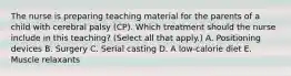 The nurse is preparing teaching material for the parents of a child with cerebral palsy​ (CP). Which treatment should the nurse include in this​ teaching? (Select all that​ apply.) A. Positioning devices B. Surgery C. Serial casting D. A​ low-calorie diet E. Muscle relaxants