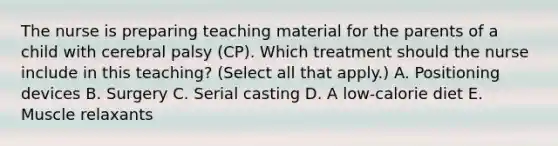 The nurse is preparing teaching material for the parents of a child with cerebral palsy​ (CP). Which treatment should the nurse include in this​ teaching? (Select all that​ apply.) A. Positioning devices B. Surgery C. Serial casting D. A​ low-calorie diet E. Muscle relaxants