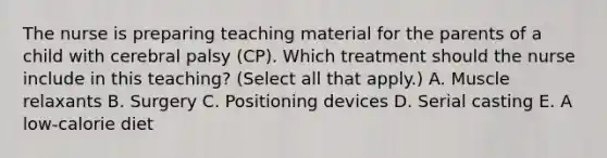 The nurse is preparing teaching material for the parents of a child with cerebral palsy​ (CP). Which treatment should the nurse include in this​ teaching? (Select all that​ apply.) A. Muscle relaxants B. Surgery C. Positioning devices D. Serial casting E. A​ low-calorie diet