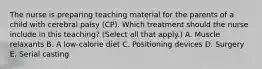 The nurse is preparing teaching material for the parents of a child with cerebral palsy​ (CP). Which treatment should the nurse include in this​ teaching? (Select all that​ apply.) A. Muscle relaxants B. A​ low-calorie diet C. Positioning devices D. Surgery E. Serial casting