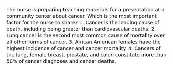 The nurse is preparing teaching materials for a presentation at a community center about cancer. Which is the most important factor for the nurse to share? 1. Cancer is the leading cause of death, including being greater than cardiovascular deaths. 2. Lung cancer is the second most common cause of mortality over all other forms of cancer. 3. African American females have the highest incidence of cancer and cancer mortality. 4. Cancers of the lung, female breast, prostate, and colon constitute more than 50% of cancer diagnoses and cancer deaths.