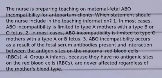 The nurse is preparing teaching on maternal-fetal ABO incompatibility for antepartum clients. Which statement should the nurse include in the teaching information? 1. In most cases, ABO incompatibility is limited to type A mothers with a type B or O fetus. 2. In most cases, ABO incompatibility is limited to type O mothers with a type A or B fetus. 3. ABO incompatibility occurs as a result of the fetal serum antibodies present and interaction between the antigen sites on the maternal red blood cells (RBCs). 4. Group A infants, because they have no antigenic sites on the red blood cells (RBCs), are never affected regardless of the mother's blood type.