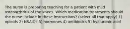 The nurse is preparing teaching for a patient with mild osteoarthritis of the knees. Which medication treatments should the nurse include in these instructions? (select all that apply) 1) opioids 2) NSAIDs 3) hormones 4) antibiotics 5) hyaluronic acid