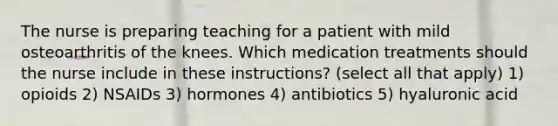 The nurse is preparing teaching for a patient with mild osteoarthritis of the knees. Which medication treatments should the nurse include in these instructions? (select all that apply) 1) opioids 2) NSAIDs 3) hormones 4) antibiotics 5) hyaluronic acid